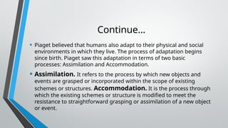 Continue…
• Piaget believed that humans also adapt to their physical and social
environments in which they live. The process of adaptation begins
since birth. Piaget saw this adaptation in terms of two basic
processes: Assimilation and Accommodation.
• Assimilation. It refers to the process by which new objects and
events are grasped or incorporated within the scope of existing
schemes or structures. Accommodation. It is the process through
which the existing schemes or structure is modified to meet the
resistance to straightforward grasping or assimilation of a new object
or event.
 