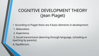 COGNITIVE DEVELOPMENT THEORY
(Jean Piaget)
• According to Piaget there are 4 basic elements in development:
1. Maturation.
2. Experience.
3. Social transmission (learning through language, schooling or
teaching by parents)
4. Equilibrium.
 