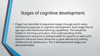 Stages of cognitive development.
• Piaget has identified 4 sequential stages through which every
individual progresses in cognitive development. Each stage has an
age span with distinctive learning capabilities. This would be
helpful in framing curriculum. And understanding of this
development sequence is indispensable for parents as well as for
teachers because these influences a great deal during infancy,
childhood and adolescence. The 4 developmental stages are
discussed below
 