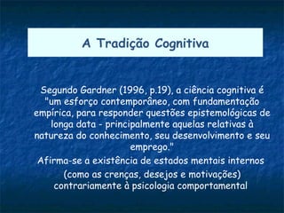 A Tradição Cognitiva


 Segundo Gardner (1996, p.19), a ciência cognitiva é
  "um esforço contemporâneo, com fundamentação
empírica, para responder questões epistemológicas de
    longa data - principalmente aquelas relativas à
natureza do conhecimento, seu desenvolvimento e seu
                       emprego."
 Afirma-se a existência de estados mentais internos
       (como as crenças, desejos e motivações)
     contrariamente à psicologia comportamental
 