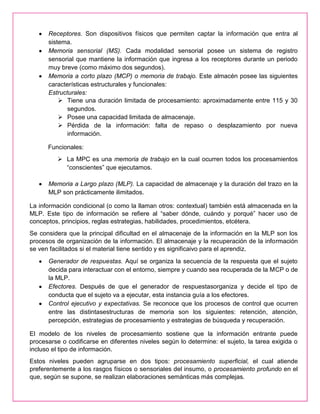 Receptores. Son dispositivos físicos que permiten captar la información que entra al
sistema.
Memoria sensorial (MS). Cada modalidad sensorial posee un sistema de registro
sensorial que mantiene la información que ingresa a los receptores durante un periodo
muy breve (como máximo dos segundos).
Memoria a corto plazo (MCP) o memoria de trabajo. Este almacén posee las siguientes
características estructurales y funcionales:
Estructurales:
 Tiene una duración limitada de procesamiento: aproximadamente entre 115 y 30
segundos.
 Posee una capacidad limitada de almacenaje.
 Pérdida de la información: falta de repaso o desplazamiento por nueva
información.
Funcionales:
 La MPC es una memoria de trabajo en la cual ocurren todos los procesamientos
“conscientes” que ejecutamos.
Memoria a Largo plazo (MLP). La capacidad de almacenaje y la duración del trazo en la
MLP son prácticamente ilimitados.
La información condicional (o como la llaman otros: contextual) también está almacenada en la
MLP. Este tipo de información se refiere al “saber dónde, cuándo y porqué” hacer uso de
conceptos, principios, reglas estrategias, habilidades, procedimientos, etcétera.
Se considera que la principal dificultad en el almacenaje de la información en la MLP son los
procesos de organización de la información. El almacenaje y la recuperación de la información
se ven facilitados si el material tiene sentido y es significaivo para el aprendiz.
Generador de respuestas. Aquí se organiza la secuencia de la respuesta que el sujeto
decida para interactuar con el entorno, siempre y cuando sea recuperada de la MCP o de
la MLP.
Efectores. Después de que el generador de respuestasorganiza y decide el tipo de
conducta que el sujeto va a ejecutar, esta instancia guía a los efectores.
Control ejecutivo y expectativas. Se reconoce que los procesos de control que ocurren
entre las distintasestructuras de memoria son los siguientes: retención, atención,
percepción, estrategias de procesamiento y estrategias de búsqueda y recuperación.
El modelo de los niveles de procesamiento sostiene que la información entrante puede
procesarse o codificarse en diferentes niveles según lo determine: el sujeto, la tarea exigida o
incluso el tipo de información.
Estos niveles pueden agruparse en dos tipos: procesamiento superficial, el cual atiende
preferentemente a los rasgos físicos o sensoriales del insumo, o procesamiento profundo en el
que, según se supone, se realizan elaboraciones semánticas más complejas.
 