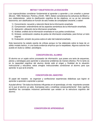 METAS Y OBJETIVOS EN LA EDUCACIÓN
Los cognoscitivistas consideran fundamental el aprender a aprender y con enseñar a pensar
(Bruner, 1985; Nickerson, Perkins y Smith, 1987). Deben considerarse los esfuerzos de Bloom y
sus colaboradores sobre la clasificación cognitiva de los objetivos, en su ya tan conocida
taxonomía, son clasificados en función de seis niveles de complejidad creciente, a saber:
1) Conocimiento: recuerdo y retención literal de la información enseñada
2) Comprensión: entendimiento de los aspectos semánticos de la información enseñada.
3) Aplicación: utilización de la informacion enseñada.
4) Análisis: análisis de la información enseñada en sus partes constitutivas.
5) Síntesis: combinación creativa de partes de información enseñadas, para formar un todo
original.
6) Evaluación: emisión de juicios sobre el valor del material enseñado.
Esta taxonomía ha estado exenta de críticas porque no fue elaborada sobre la base de un
sólido modelo teórico, ni una fuerte evidencia empírica que la respaldase. Algunos autores han
puesto en duda su validez psicológica.
CONCEPCIÓN DEL ALUMNO
El alumno es un sujeto activo procesador de información, que posee una serie de esquemas,
planes y estrategias para aprender a solucionar problemas de manera efectiva. Por lo tanto es
en la capacidad cognitiva del alumno donde está el origen y finalidad de la situación
instruccional y educativa; estos arreglos instruccionales condicionan al alumno para que
aprenda lo que se le enseñe.
CONCEPCIÓN DEL MAESTRO
El papel del maestro es organizar y confeccionar experiencias didácticas que logren el
aprender a aprender a aprender a pensar.
Ausubel afirma “ De todos los factores influyentes en el aprendizaje, el más importante consiste
en lo que el alumno ya sabe. Averígüese esto y enséñese consecuentemente”. Esto significa
identificar los conceptos inclusivos pertinentes que existen en la estructura cognitiva del
alumno.
CONCEPCIÓN DE APRENDIZAJE
 
