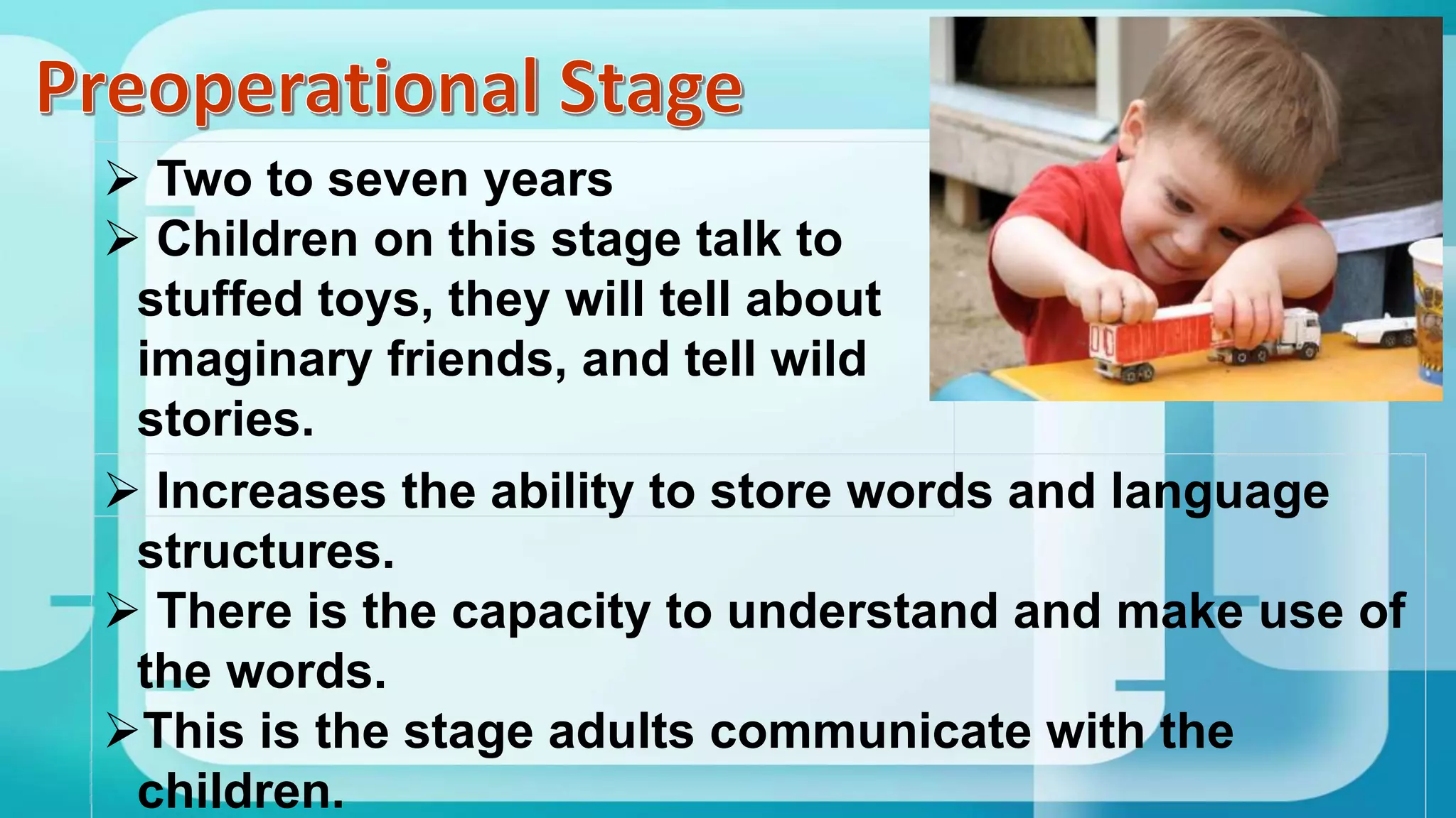  Two to seven years
 Children on this stage talk to
stuffed toys, they will tell about
imaginary friends, and tell wild
stories.
 Increases the ability to store words and language
structures.
 There is the capacity to understand and make use of
the words.
This is the stage adults communicate with the
children.
 