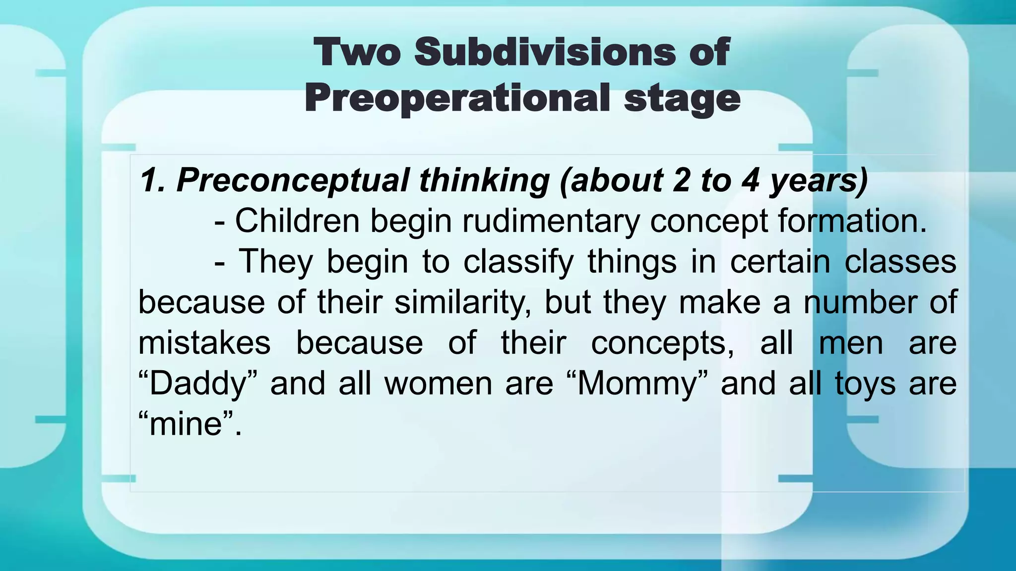 Two Subdivisions of
Preoperational stage
1. Preconceptual thinking (about 2 to 4 years)
- Children begin rudimentary concept formation.
- They begin to classify things in certain classes
because of their similarity, but they make a number of
mistakes because of their concepts, all men are
“Daddy” and all women are “Mommy” and all toys are
“mine”.
 