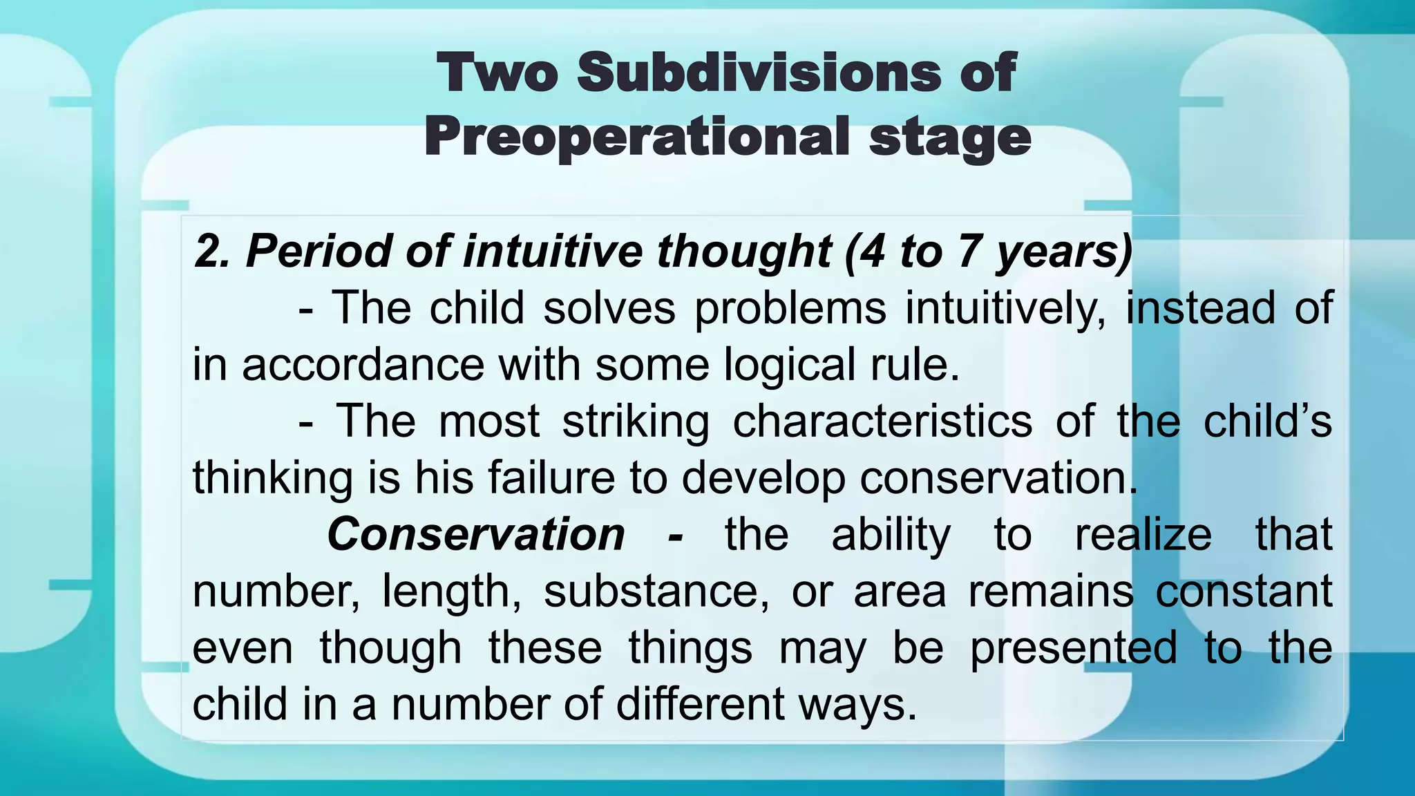 Two Subdivisions of
Preoperational stage
2. Period of intuitive thought (4 to 7 years)
- The child solves problems intuitively, instead of
in accordance with some logical rule.
- The most striking characteristics of the child’s
thinking is his failure to develop conservation.
Conservation - the ability to realize that
number, length, substance, or area remains constant
even though these things may be presented to the
child in a number of different ways.
 
