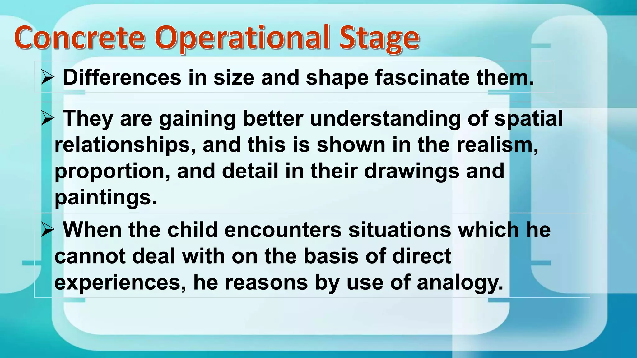  They are gaining better understanding of spatial
relationships, and this is shown in the realism,
proportion, and detail in their drawings and
paintings.
 When the child encounters situations which he
cannot deal with on the basis of direct
experiences, he reasons by use of analogy.
 Differences in size and shape fascinate them.
 