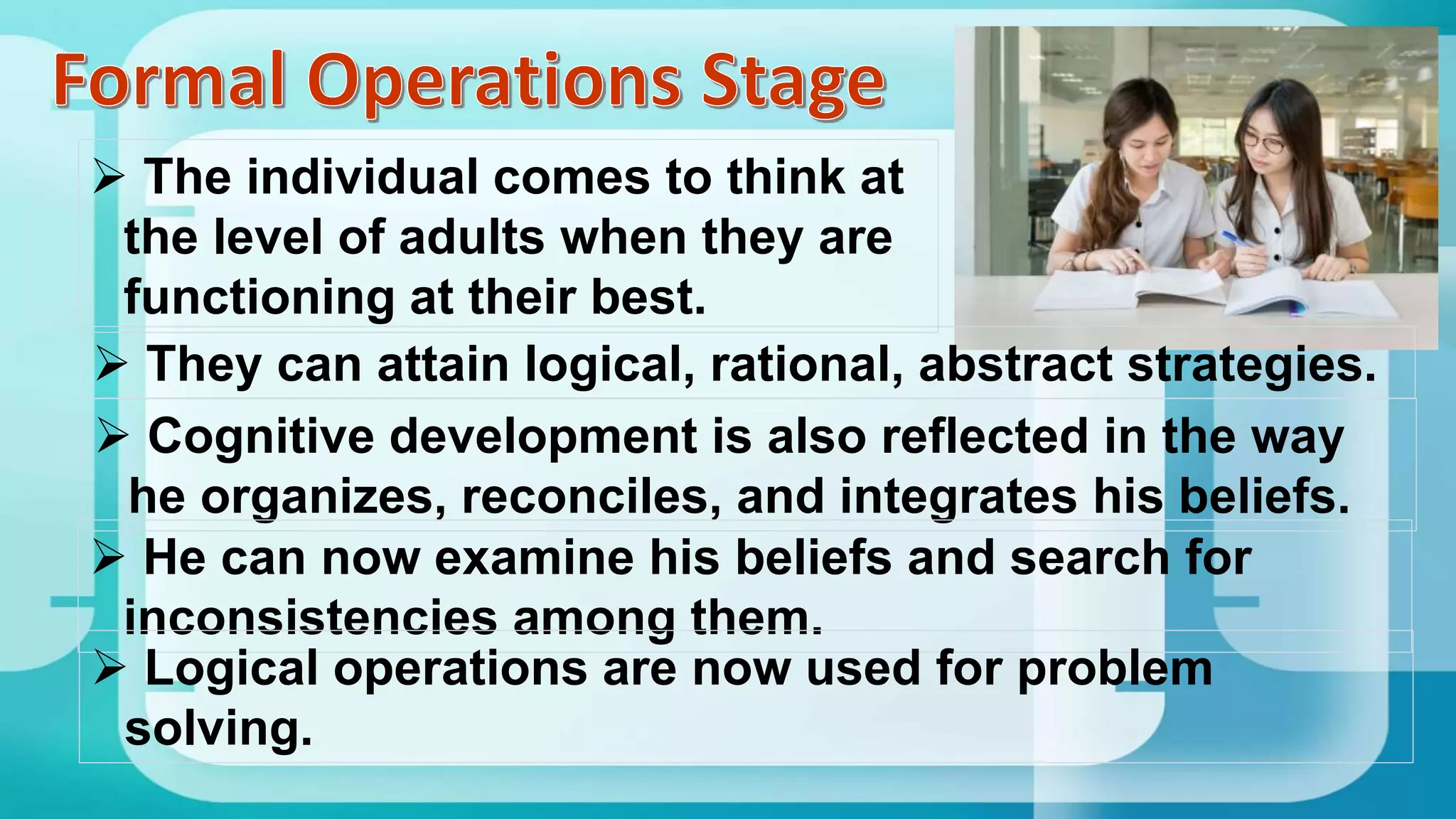  The individual comes to think at
the level of adults when they are
functioning at their best.
 They can attain logical, rational, abstract strategies.
 Cognitive development is also reflected in the way
he organizes, reconciles, and integrates his beliefs.
 He can now examine his beliefs and search for
inconsistencies among them.
 Logical operations are now used for problem
solving.
 
