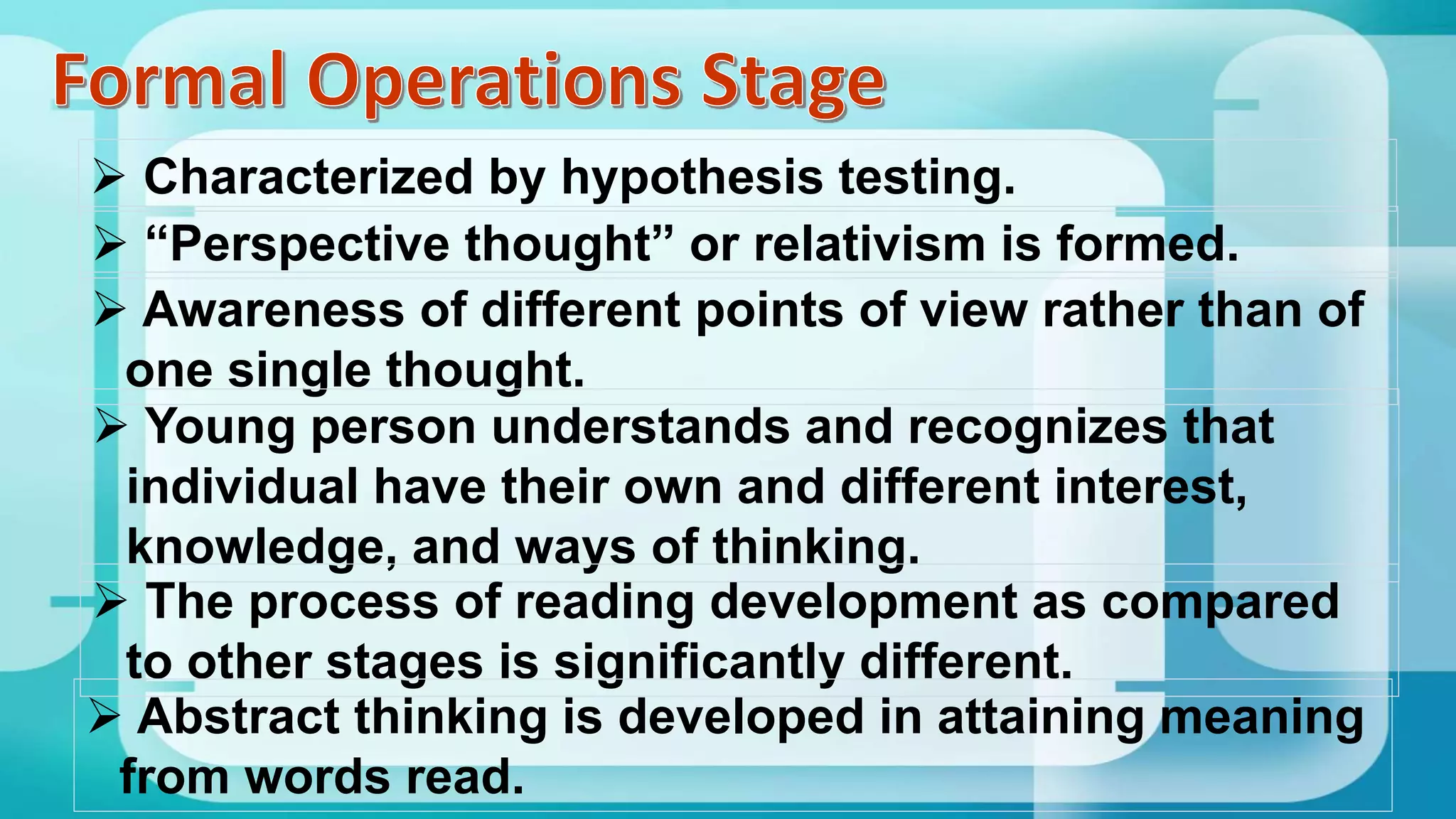  Characterized by hypothesis testing.
 “Perspective thought” or relativism is formed.
 Awareness of different points of view rather than of
one single thought.
 Young person understands and recognizes that
individual have their own and different interest,
knowledge, and ways of thinking.
 The process of reading development as compared
to other stages is significantly different.
 Abstract thinking is developed in attaining meaning
from words read.
 