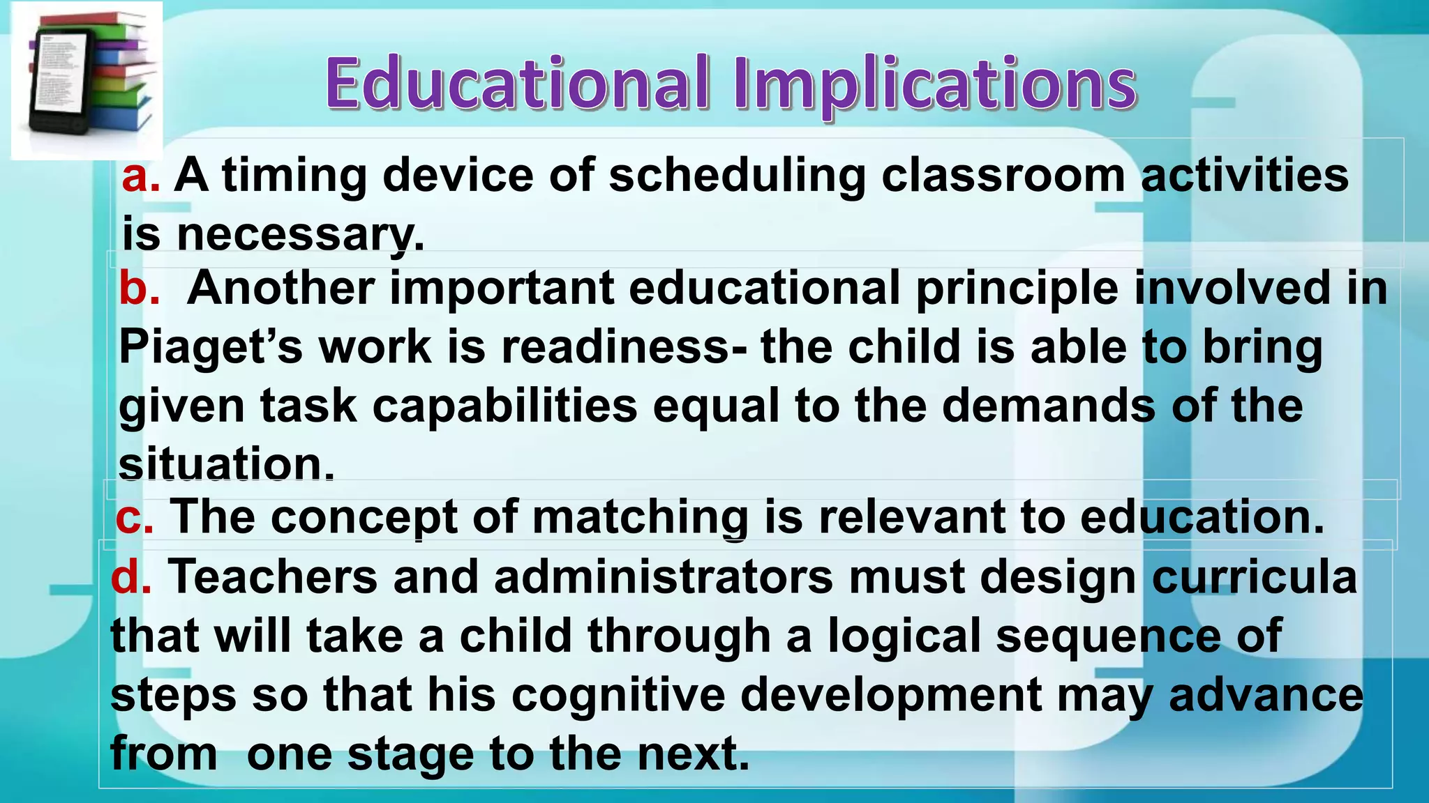 a. A timing device of scheduling classroom activities
is necessary.
b. Another important educational principle involved in
Piaget’s work is readiness- the child is able to bring
given task capabilities equal to the demands of the
situation.
c. The concept of matching is relevant to education.
d. Teachers and administrators must design curricula
that will take a child through a logical sequence of
steps so that his cognitive development may advance
from one stage to the next.
 