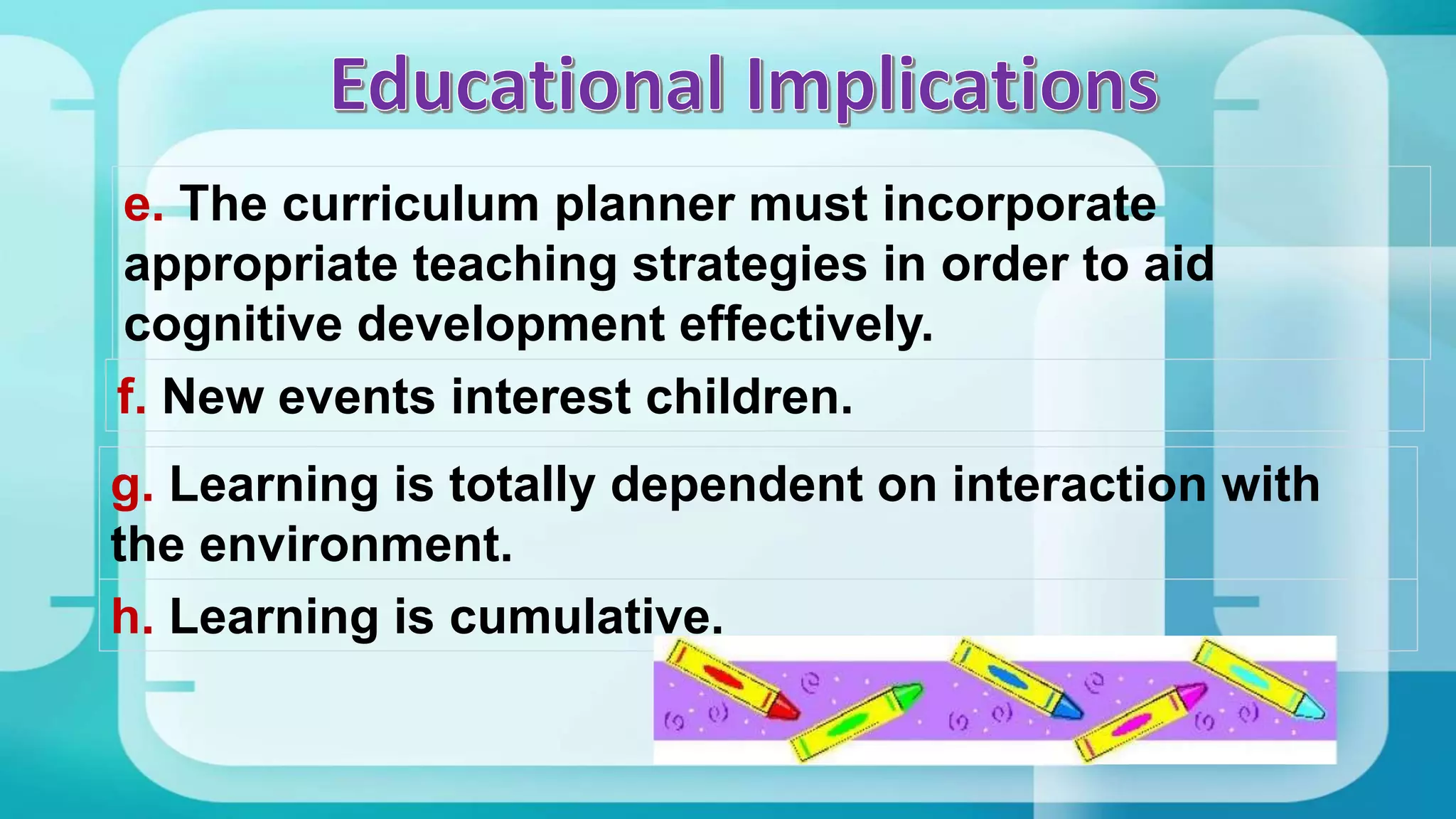 e. The curriculum planner must incorporate
appropriate teaching strategies in order to aid
cognitive development effectively.
f. New events interest children.
g. Learning is totally dependent on interaction with
the environment.
h. Learning is cumulative.
 