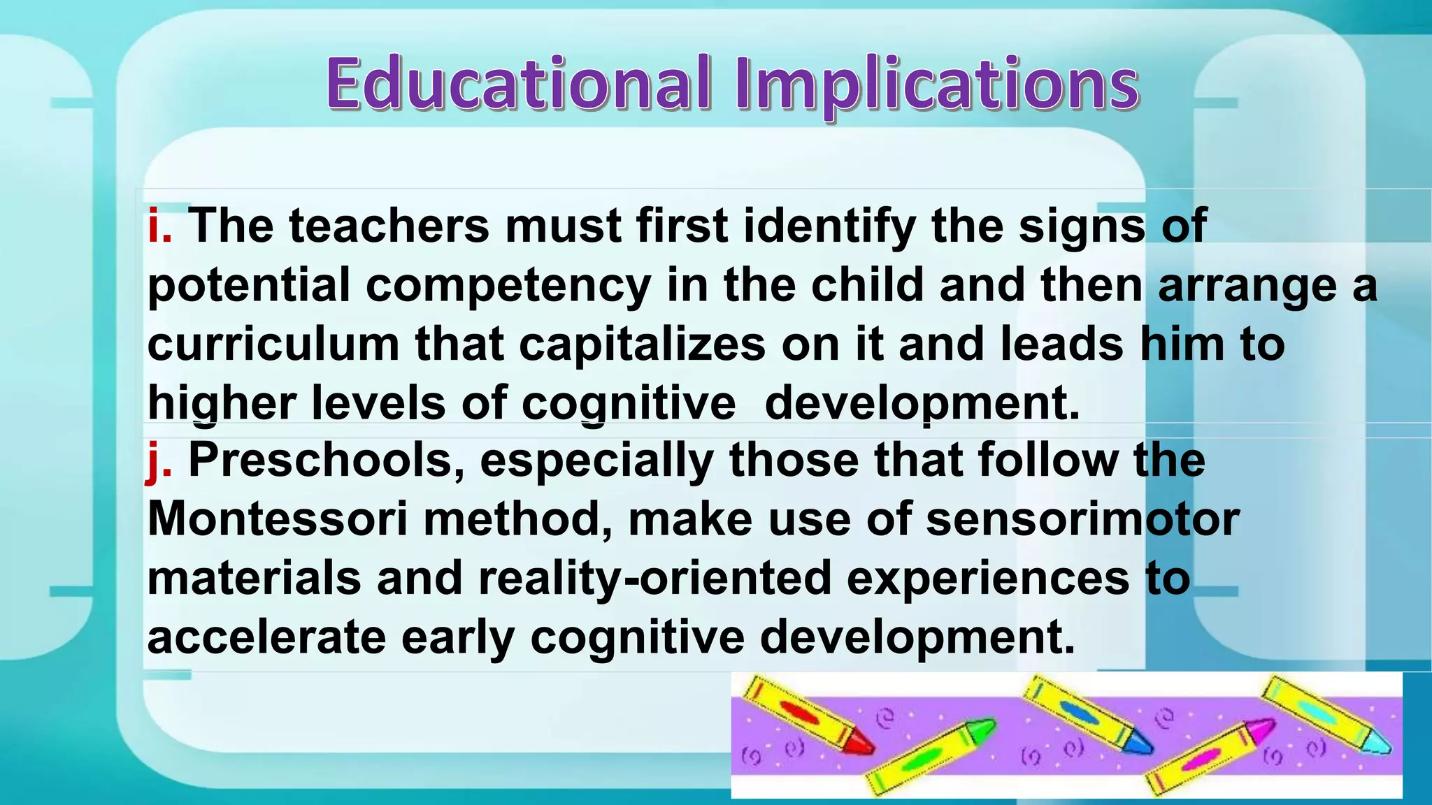 i. The teachers must first identify the signs of
potential competency in the child and then arrange a
curriculum that capitalizes on it and leads him to
higher levels of cognitive development.
j. Preschools, especially those that follow the
Montessori method, make use of sensorimotor
materials and reality-oriented experiences to
accelerate early cognitive development.
 