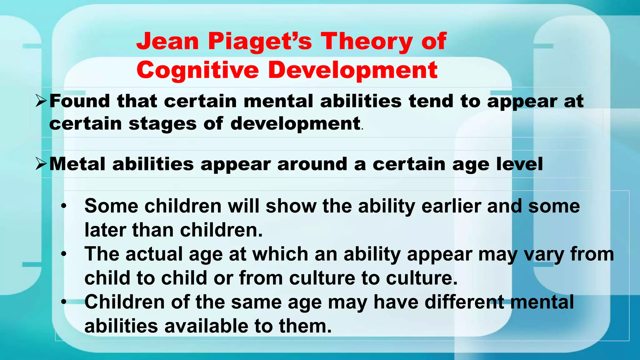 Jean Piaget’s Theory of
Cognitive Development
Found that certain mental abilities tend to appear at
certain stages of development.
Metal abilities appear around a certain age level
• Some children will show the ability earlier and some
later than children.
• The actual age at which an ability appear may vary from
child to child or from culture to culture.
• Children of the same age may have different mental
abilities available to them.
 