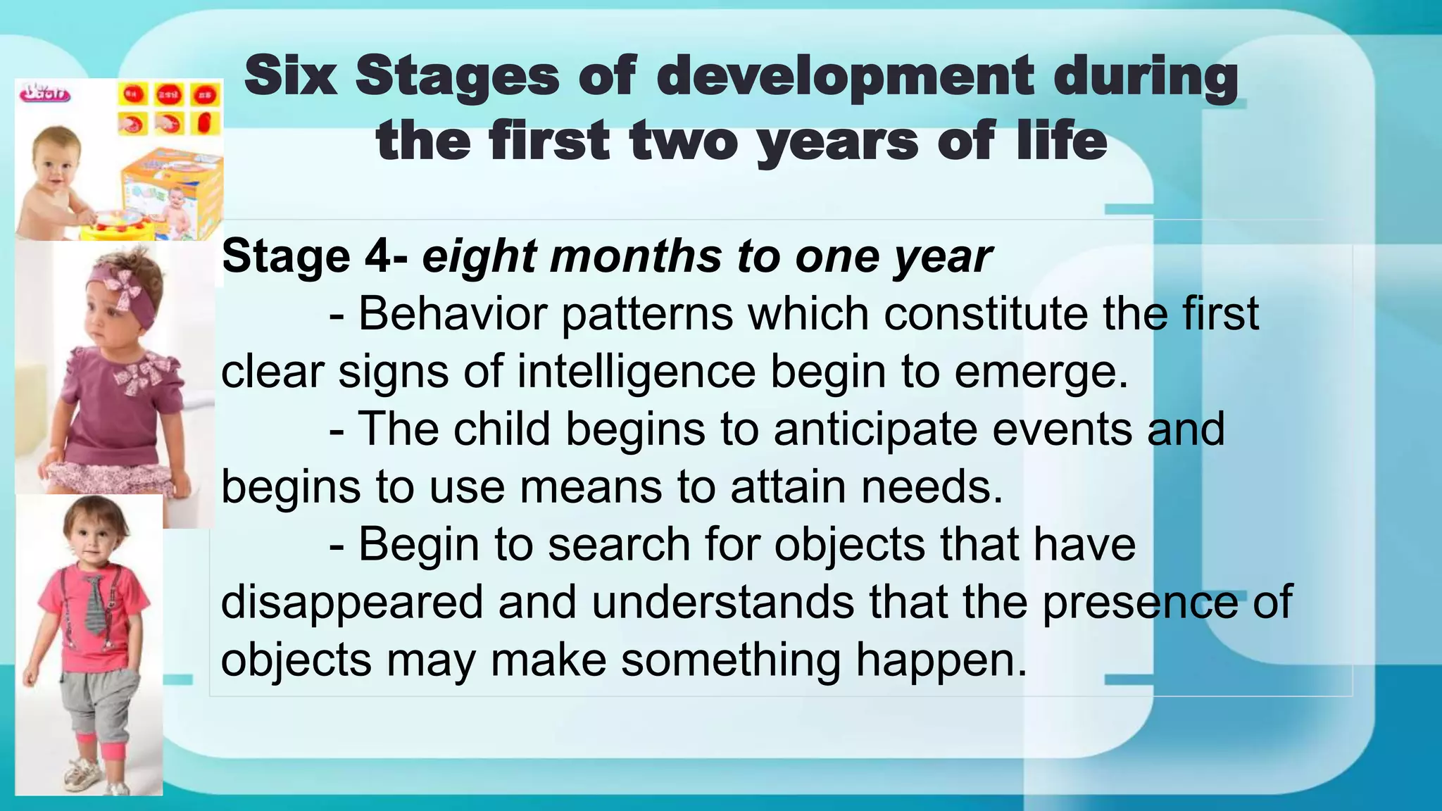 Six Stages of development during
the first two years of life
Stage 4- eight months to one year
- Behavior patterns which constitute the first
clear signs of intelligence begin to emerge.
- The child begins to anticipate events and
begins to use means to attain needs.
- Begin to search for objects that have
disappeared and understands that the presence of
objects may make something happen.
 