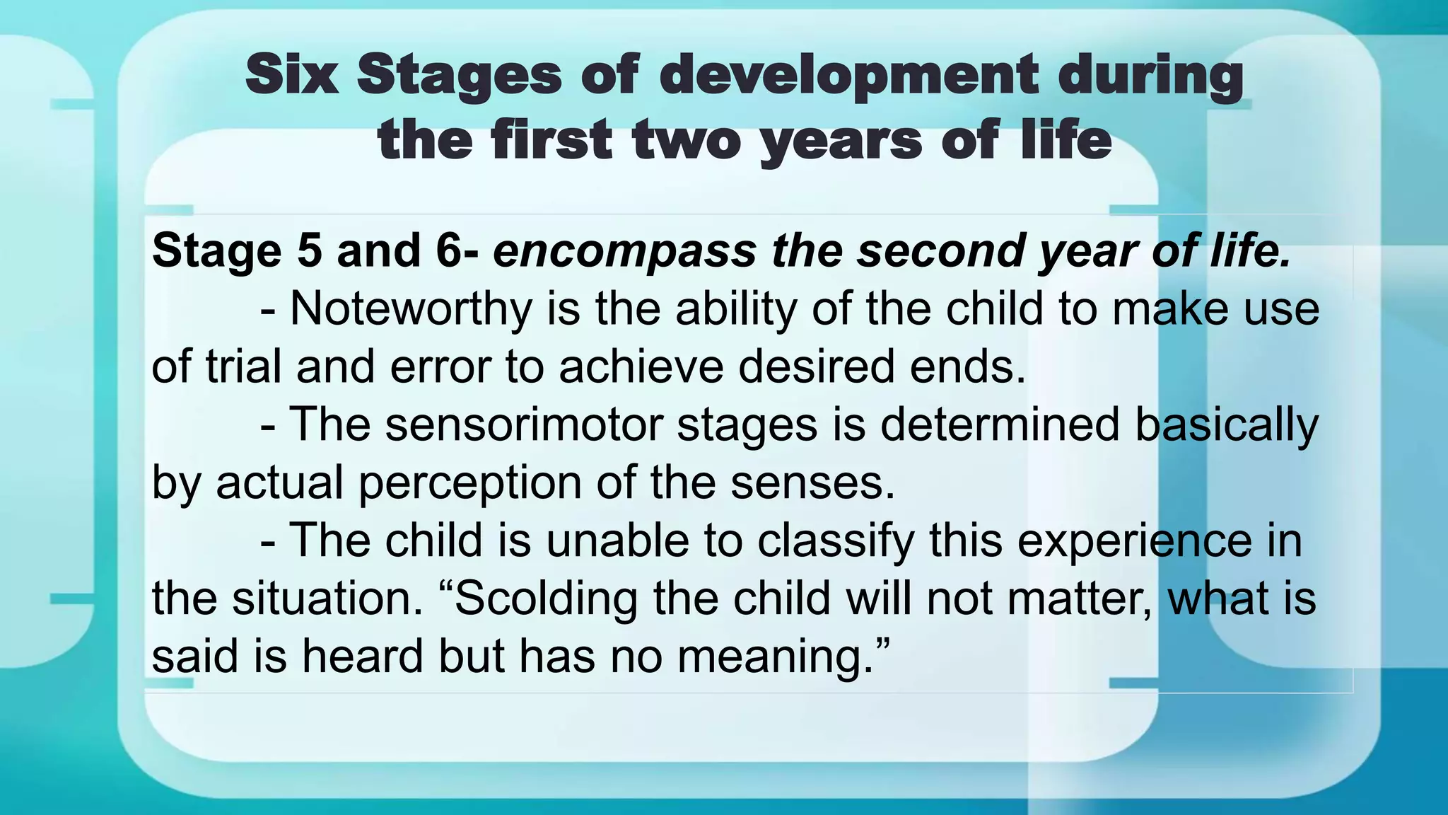 Six Stages of development during
the first two years of life
Stage 5 and 6- encompass the second year of life.
- Noteworthy is the ability of the child to make use
of trial and error to achieve desired ends.
- The sensorimotor stages is determined basically
by actual perception of the senses.
- The child is unable to classify this experience in
the situation. “Scolding the child will not matter, what is
said is heard but has no meaning.”
 