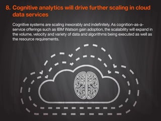 8.	Cognitive analytics will drive further scaling in cloud 	
	 data services
Cognitive systems are scaling inexorably and indefinitely. As cognition-as-a-
service offerings such as IBM Watson gain adoption, the scalability will expand in
the volume, velocity and variety of data and algorithms being executed as well as
the resource requirements.
 