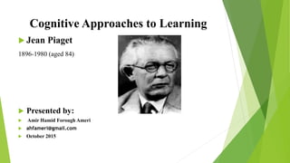 Cognitive Approaches to Learning
 Jean Piaget
1896-1980 (aged 84)
 Presented by:
 Amir Hamid Forough Ameri
 ahfameri@gmail.com
 October 2015
 