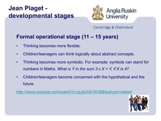 Jean Piaget -
developmental stages
Formal operational stage (11 – 15 years)
• Thinking becomes more flexible.
• Children/teenagers can think logically about abstract concepts.
• Thinking becomes more symbolic. For example: symbols can stand for
numbers in Maths. What is Y in the sum 3 x X = Y, if X is 4?
• Children/teenagers become concerned with the hypothetical and the
future.
http://www.youtube.com/watch?v=zjJdcXA1KH8&feature=related
 