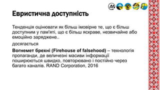 Евристична доступність
Тенденція оцінювати як більш імовірне те, що є більш
доступним у пам'яті, що є більш яскраве, незвичайне або
емоційно заряджене..
досягається
Вогнемет брехні (Firehouse of falsehood) – технологія
пропаганди, де величезні масиви інформації
поширюються швидко, повторювано і постійно через
багато каналів. RAND Corporation, 2016
 