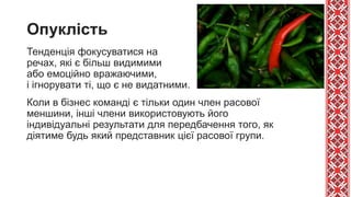 Опуклість
Тенденція фокусуватися на
речах, які є більш видимими
або емоційно вражаючими,
і ігнорувати ті, що є не видатними.
Коли в бізнес команді є тільки один член расової
меншини, інші члени використовують його
індивідуальні результати для передбачення того, як
діятиме будь який представник цієї расової групи.
 