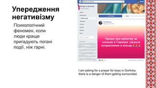 Упередження
негативізму
Психологічний
феномен, коли
люди краще
пригадують погані
події, ніж гарні.
I am asking for a prayer for boys in Gorlivka,
there is a danger of them getting surrounded.
 
