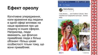 Ефект ореолу
Когнітивне упередження,
коли враження від людини
в одній сфері впливає на
наше враження про цю
людину в інших сферах.
Наприклад, люди
вважають, що фізично
привабливі люди є більш
обізнані і більш цікаві
особистості тільки тому, що
вони привабливі.
 