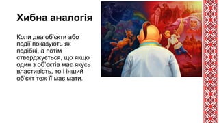 Хибна аналогія
Коли два об’єкти або
події показують як
подібні, а потім
стверджується, що якщо
один з об’єктів має якусь
властивість, то і інший
об’єкт теж її має мати.
 