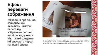 Ефект
переваги
зображення
Уявлення про те, що
концепти, які
вивчають шляхом
перегляду
зображень легше і
частіше згадуються,
ніж ті самі концепти,
які вивчають через
написані слова.
A radical criminal lives next to you. She supports riots in Kyiv
and therefore she is responcible for human victims.
 