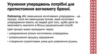 Debiasing або зменшення когнітивних упереджень - це
процес, коли ми зменшуємо вплив, який когнітивні
упередження мають на людей для того, щоби дати їм
можливість мислити в більш раціональний спосіб.
Цей процес може проходити через:
• усвідомлення різних когнітивних упереджень
• уповільнення процесу міркування
• створення сприятливих умов для ухвалення рішень
Усунення упереджень потрібні для
протистояння вогнемету брехні.
 