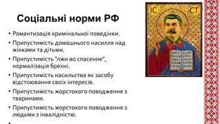 Соціальні норми РФ
• Романтизація кримінальної поведінки.
• Припустимість домашнього насилля над
жінками та дітьми.
• Припустимість "лжи во спасение",
нормалізація брехні.
• Припустимість насильства як засобу
відстоювання своїх інтересів.
• Припустимість жорстокого поводження з
тваринами.
• Припустимість жорстокого поводження з
людьми з інвалідністю.
 