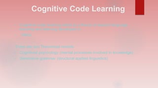 Cognitive Code Learning
• Cognitive-code learning refers to a theory of second language
teaching and learning developed in
• 1960s
There are two Theoretical models
• Cognitivist psychology (mental processes involved in knowledge)
• Generative grammar (structural applied linguistics)
 