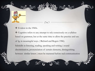  Evident in the 1960s.
 Cognitive refers to any attempt to rely consciously on a syllabus
based on grammar, but at the same time to allow the practice and use
of lg. in meaningful ways. ( Richard and Rogers 1986).
Subskills in listening, reading, speaking and writing ( sound
discrimination, pronunciation of certain elements, distinguishing
between similar letters ) must be mastered before real communication
 
