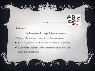  Lessons:
Highly structured deductive process.
 Creative lg. appears at later levels during practice.
 Learners generally produce correctly from the beginning.
 Most of the time devoted to temporally related but often
unmotivated discourse.
 