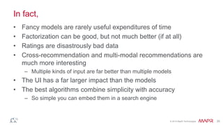 © 2014 MapR Technologies 20 
In fact, 
• Fancy models are rarely useful expenditures of time 
• Factorization can be good, but not much better (if at all) 
• Ratings are disastrously bad data 
• Cross-recommendation and multi-modal recommendations are 
much more interesting 
– Multiple kinds of input are far better than multiple models 
• The UI has a far larger impact than the models 
• The best algorithms combine simplicity with accuracy 
– So simple you can embed them in a search engine 
 