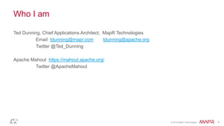 © 2014 MapR Technologies 3 
Who I am 
Ted Dunning, Chief Applications Architect, MapR Technologies 
Email tdunning@mapr.com tdunning@apache.org 
Twitter @Ted_Dunning 
Apache Mahout https://mahout.apache.org/ 
Twitter @ApacheMahout 
 
