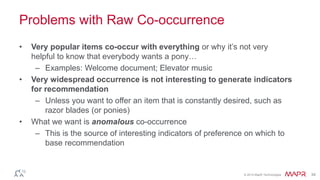 © 2014 MapR Technologies 34 
Problems with Raw Co-occurrence 
• Very popular items co-occur with everything or why it’s not very 
helpful to know that everybody wants a pony… 
– Examples: Welcome document; Elevator music 
• Very widespread occurrence is not interesting to generate indicators 
for recommendation 
– Unless you want to offer an item that is constantly desired, such as 
razor blades (or ponies) 
• What we want is anomalous co-occurrence 
– This is the source of interesting indicators of preference on which to 
base recommendation 
 