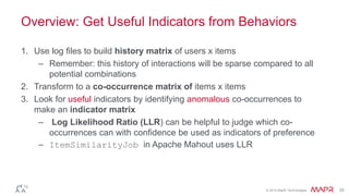 Overview: Get Useful Indicators from Behaviors 
© 2014 MapR Technologies 35 
1. Use log files to build history matrix of users x items 
– Remember: this history of interactions will be sparse compared to all 
potential combinations 
2. Transform to a co-occurrence matrix of items x items 
3. Look for useful indicators by identifying anomalous co-occurrences to 
make an indicator matrix 
– Log Likelihood Ratio (LLR) can be helpful to judge which co-occurrences 
can with confidence be used as indicators of preference 
– ItemSimilarityJob in Apache Mahout uses LLR 
 