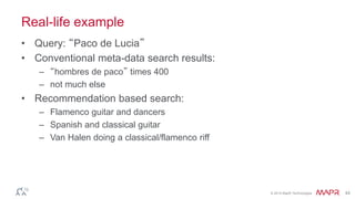 © 2014 MapR Technologies 44 
Real-life example 
• Query: “Paco de Lucia” 
• Conventional meta-data search results: 
– “hombres de paco” times 400 
– not much else 
• Recommendation based search: 
– Flamenco guitar and dancers 
– Spanish and classical guitar 
– Van Halen doing a classical/flamenco riff 
 