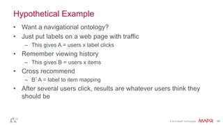 © 2014 MapR Technologies 46 
Hypothetical Example 
• Want a navigational ontology? 
• Just put labels on a web page with traffic 
– This gives A = users x label clicks 
• Remember viewing history 
– This gives B = users x items 
• Cross recommend 
– B’A = label to item mapping 
• After several users click, results are whatever users think they 
should be 
 