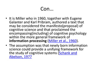 Con…
• It is Miller who in 1960, together with Eugene
Galanter and Karl Pribram, authored a text that
may be considered the manifesto(proposal) of
cognitive science and that proclaimed the
encompassing(including) of cognitive psychology
within the more general framework of
information processing (Miller et al., 1960).
• The assumption was that newly born information
science could provide a unifying framework for
the study of cognitive systems (Schank and
Abelson, 1977
 