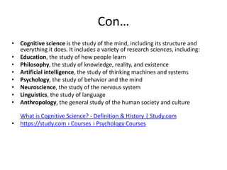 Con…
• Cognitive science is the study of the mind, including its structure and
everything it does. It includes a variety of research sciences, including:
• Education, the study of how people learn
• Philosophy, the study of knowledge, reality, and existence
• Artificial intelligence, the study of thinking machines and systems
• Psychology, the study of behavior and the mind
• Neuroscience, the study of the nervous system
• Linguistics, the study of language
• Anthropology, the general study of the human society and culture
What is Cognitive Science? - Definition & History | Study.com
• https://study.com › Courses › Psychology Courses
 