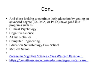 Con…
• And those looking to continue their education by getting an
advanced degree (i.e., M.A. or Ph.D.) have gone into
programs such as:
• Clinical Psychology
• Cognitive Science
• AI and Robotics
• Computer Engineering
• Education Neurobiology Law School
• Medical School
•
Careers in Cognitive Science - Case Western Reserve ...
• https://cognitivescience.case.edu › undergraduate › care...
 