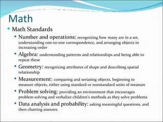 Math Math Standards Number and operations:  recognizing how many are in a set, understanding one-to-one correspondence, and arranging objects in increasing order Algebra:  understanding patterns and relationships and being able to repeat these Geometry:  recognizing attributes of shape and describing spatial relationship Measurement:  comparing and seriating objects, beginning to measure objects, either using standard or nonstandard units of measure Problem solving:  providing an environment that encourages problem solving and verbalize children’s methods as they solve problems Data analysis and probability:  asking meaningful questions, and then charting answers 