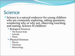 Science Science is a natural endeavor for young children who are constantly exploring, asking questions, wondering why or why not, observing touching, and tasting. Science IS children! Biological Sciences The human body Animals Plants Physical Sciences Physics Chemistry Meteorology 