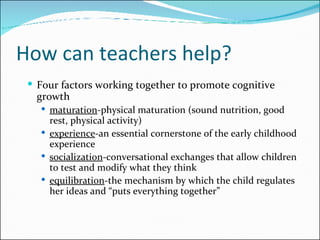 How can teachers help? Four factors working together to promote cognitive growth maturation -physical maturation (sound nutrition, good rest, physical activity) experience -an essential cornerstone of the early childhood experience socialization -conversational exchanges that allow children to test and modify what they think equilibration -the mechanism by which the child regulates her ideas and “puts everything together” 