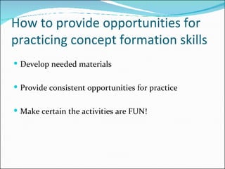 How to provide opportunities for practicing concept formation skills Develop needed materials Provide consistent opportunities for practice Make certain the activities are FUN! 