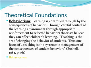Theoretical Foundations Behaviorism ;  Learning is controlled through by the consequences of behavior.  Through careful control of the learning environment through appropriate reinforcement to selected behaviors theorists believe they can affect children’s learning.  “Teaching is the art of changing the behavior of students.  Thus one focus of …teaching is the systematic management of the consequences of student behaviors” (Bushell, 1982, p. 161) Behaviorism  