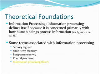 Theoretical Foundations Information Processing; Information processing defines itself because it is   concerned primarily with how human beings process information  (see figure 11-1 on pg. 337) Some terms associated with information processing Sensory register Short-term memory Long-term memory Central processor Information processing theory 