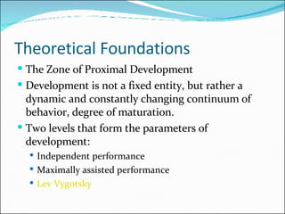 Theoretical Foundations  The Zone of Proximal Development Development is not a fixed entity, but rather a dynamic and constantly changing continuum of behavior, degree of maturation. Two levels that form the parameters of development: Independent performance Maximally assisted performance Lev  Vygotsky 