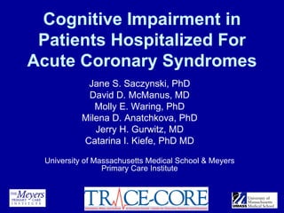 Cognitive Impairment in
 Patients Hospitalized For
Acute Coronary Syndromes
           Jane S. Saczynski, PhD
           David D. McManus, MD
             Molly E. Waring, PhD
          Milena D. Anatchkova, PhD
             Jerry H. Gurwitz, MD
          Catarina I. Kiefe, PhD MD

 University of Massachusetts Medical School & Meyers
                 Primary Care Institute
 