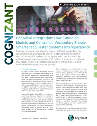 Cognitive Integration: How Canonical
Models and Controlled Vocabulary Enable
Smarterand Faster Systems Interoperability
Pharma companies are showing greater interest in adopting the
canonical model approach to provide a standardized and highly
abstracted way for partners to integrate with their systems. But
without a controlled vocabulary that defines the semantics behind
this approach, systems integration can be a difficult, costly and
time-consuming activity for all parties.
Executive Summary
In today’s modern times, everything impacts
everything else. “Six degrees of separation” is an
anachronism, since nothing seems that far away.
In a world characterized by dense interconnec-
tions,1
the ability to seamlessly integrate is the
precursor to an ordered coexistence. Business
has moved forward, forging new partnerships to
deliver new capabilities and customer experienc-
es. Digital is premised on agility and innovation.
Integration is a foundational capability for success
in the new, disruptive digital world.
Systems integration has long been on most enter-
prises’ radar; literature abounds with methods of
integration,2
from data-centric and services-cen-
tric approaches through process-centric models.
The abundance of tools and platforms testify to
the continued challenges of integration and the
relative shortcomings in various approaches.
With newer modes of offerings such as cloud-
based software as a service (SaaS), the challenge
is further accentuated.
When integration was confined to a smaller
number of systems, the problem was easily
handled. This is primarily due to the fact that
most of the systems involved were within an
enterprise’s boundaries. Such integrations were
executed using point-to-point approaches that
served this purpose well.
Point-to-point approaches began to show their
inherent weakness when the integrating systems
involved partner applications and/or SaaS appli-
cations. The systems involved are now often
outside the direct influence of an enterprise. In
addition, these disparate systems challenged the
way IT departments handled differences in data
models as well as data. This postulated the need
for greater flexibility and richer contextual under-
standing – cognitive integration. In principle,
cognitive integration will have added semantic
capabilities for reasoning.
Developments in canonical models and controlled
vocabulary give enterprises a way to achieve
cognizant 20-20 insights | march 2016
• Cognizant 20-20 Insights
 